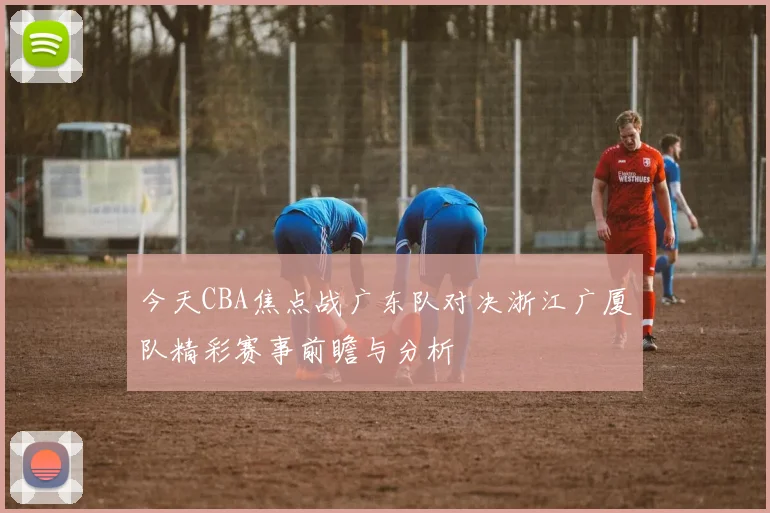 今天CBA焦点战广东队对决浙江广厦队精彩赛事前瞻与分析