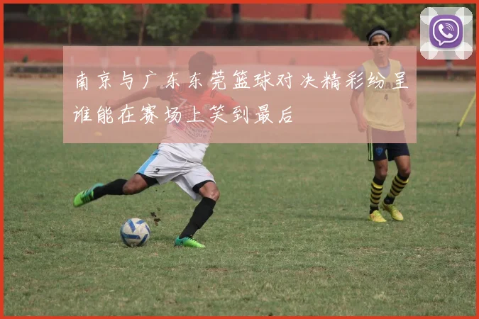 南京与广东东莞篮球对决精彩纷呈谁能在赛场上笑到最后