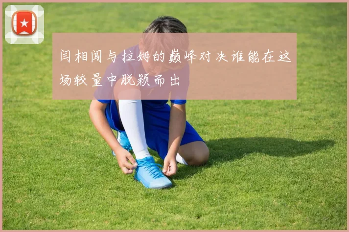 闫相闯与拉姆的巅峰对决谁能在这场较量中脱颖而出
