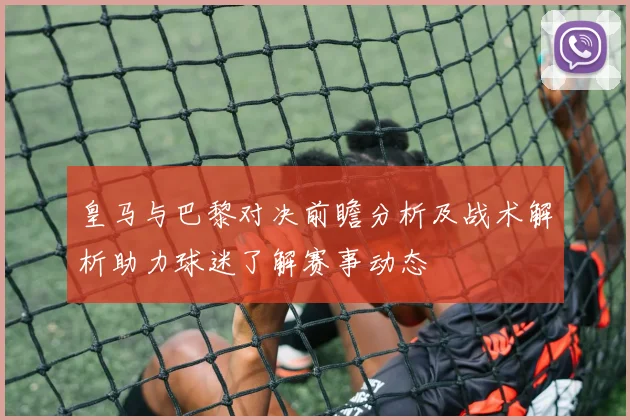 皇马与巴黎对决前瞻分析及战术解析助力球迷了解赛事动态