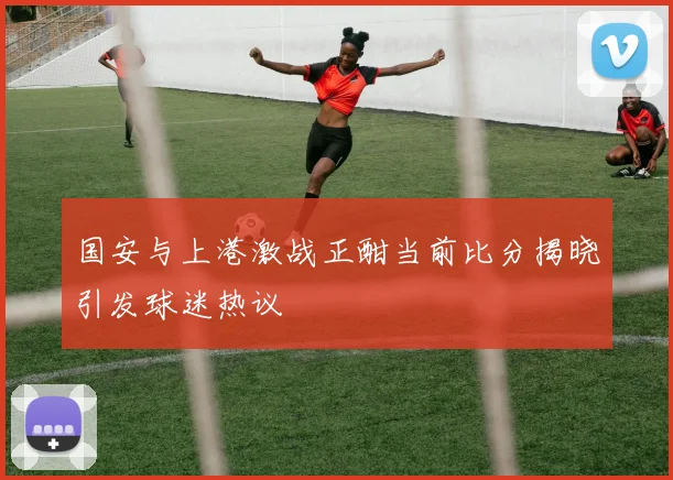 国安与上港激战正酣当前比分揭晓引发球迷热议