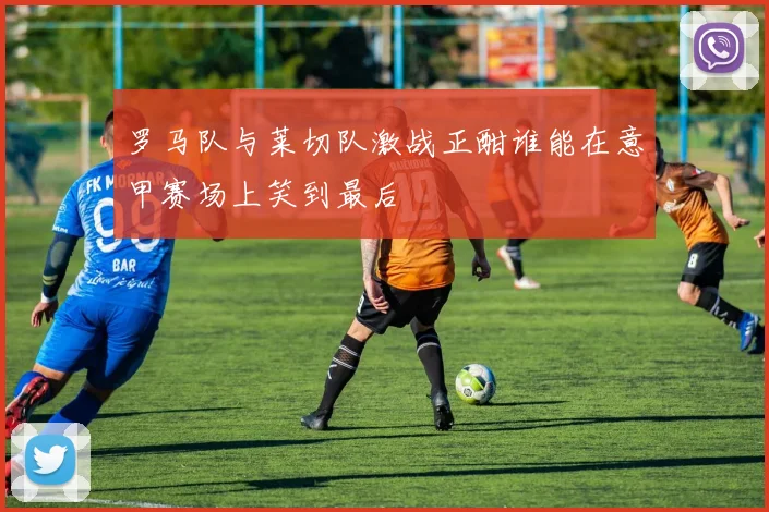 罗马队与莱切队激战正酣谁能在意甲赛场上笑到最后