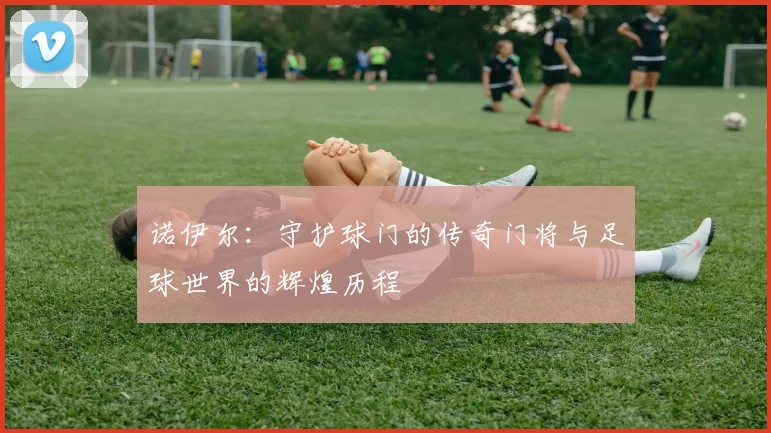 诺伊尔：守护球门的传奇门将与足球世界的辉煌历程