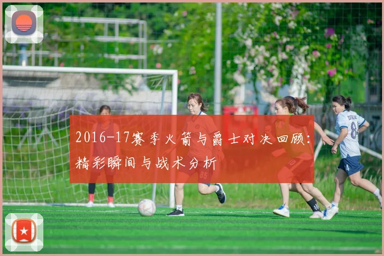 2016-17赛季火箭与爵士对决回顾：精彩瞬间与战术分析