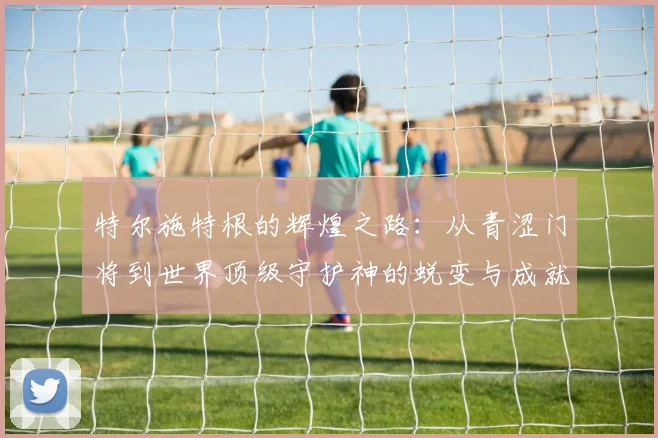 特尔施特根的辉煌之路：从青涩门将到世界顶级守护神的蜕变与成就