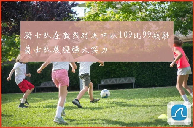 骑士队在激烈对决中以109比99战胜爵士队展现强大实力