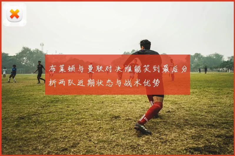 布莱顿与曼联对决谁能笑到最后分析两队近期状态与战术优势