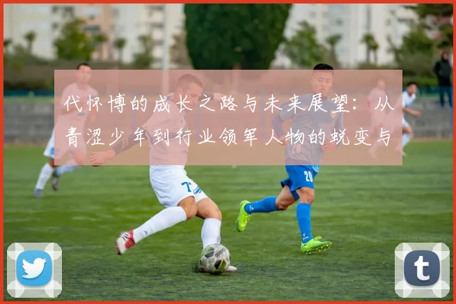 代怀博的成长之路与未来展望：从青涩少年到行业领军人物的蜕变与思考